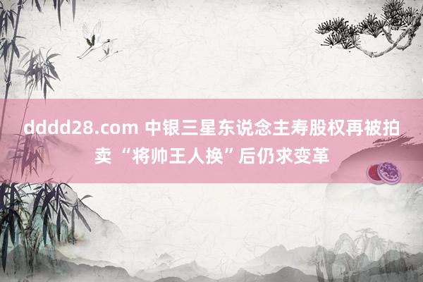 dddd28.com 中银三星东说念主寿股权再被拍卖 “将帅王人换”后仍求变革