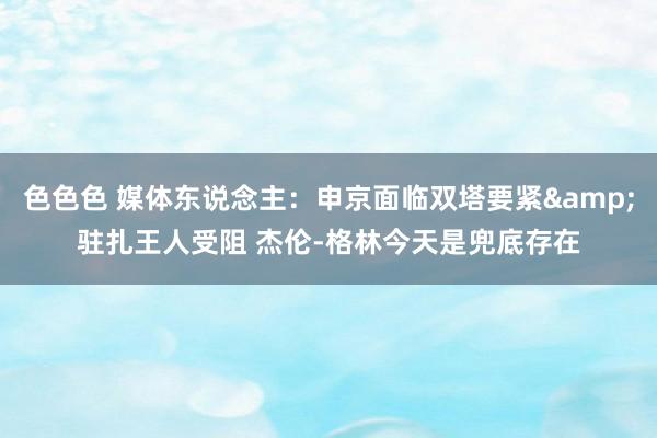 色色色 媒体东说念主：申京面临双塔要紧&驻扎王人受阻 杰伦-格林今天是兜底存在