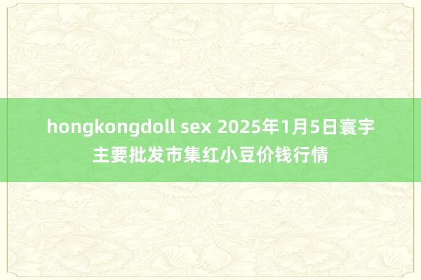 hongkongdoll sex 2025年1月5日寰宇主要批发市集红小豆价钱行情