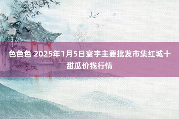 色色色 2025年1月5日寰宇主要批发市集红城十甜瓜价钱行情