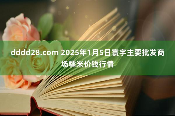 dddd28.com 2025年1月5日寰宇主要批发商场糯米价钱行情