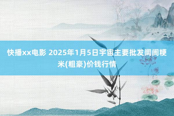 快播xx电影 2025年1月5日宇宙主要批发阛阓粳米(粗豪)价钱行情