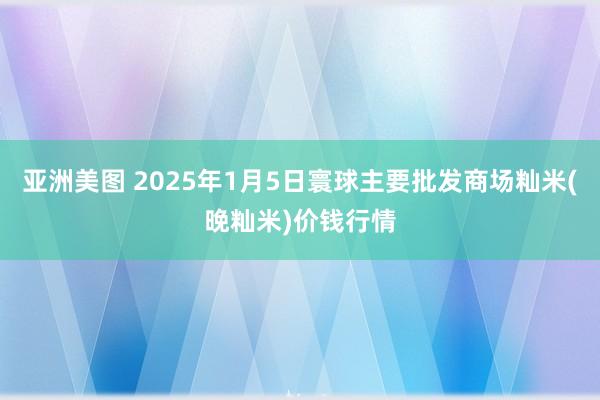 亚洲美图 2025年1月5日寰球主要批发商场籼米(晚籼米)价钱行情