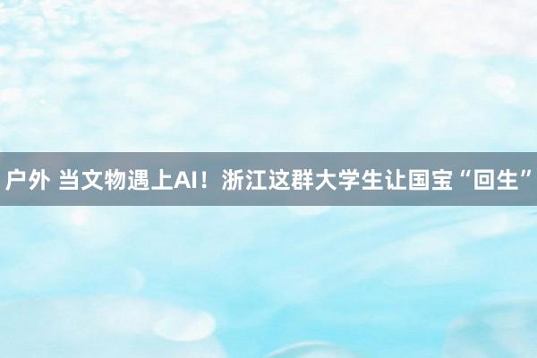 户外 当文物遇上AI！浙江这群大学生让国宝“回生”