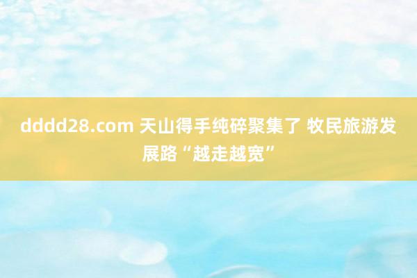 dddd28.com 天山得手纯碎聚集了 牧民旅游发展路“越走越宽”