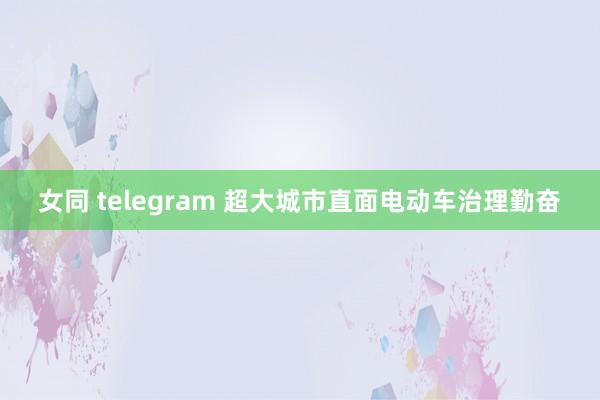 女同 telegram 超大城市直面电动车治理勤奋