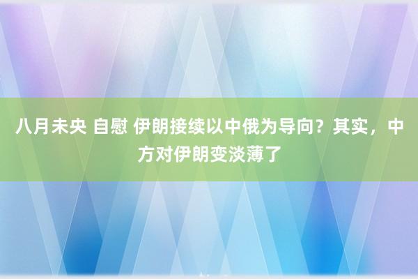 八月未央 自慰 伊朗接续以中俄为导向？其实，中方对伊朗变淡薄了