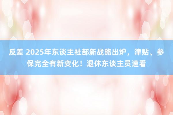 反差 2025年东谈主社部新战略出炉，津贴、参保完全有新变化！退休东谈主员速看