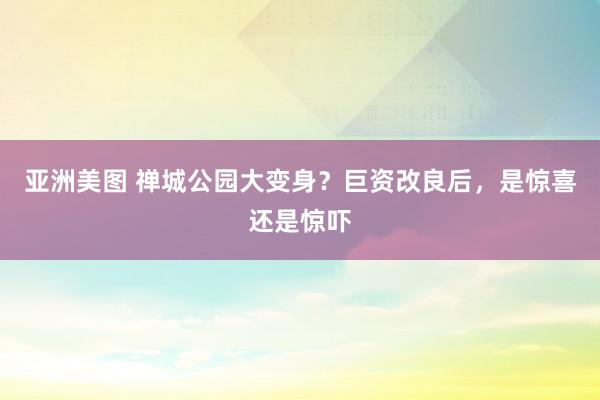 亚洲美图 禅城公园大变身？巨资改良后，是惊喜还是惊吓