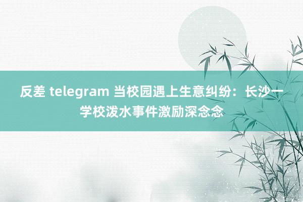 反差 telegram 当校园遇上生意纠纷：长沙一学校泼水事件激励深念念