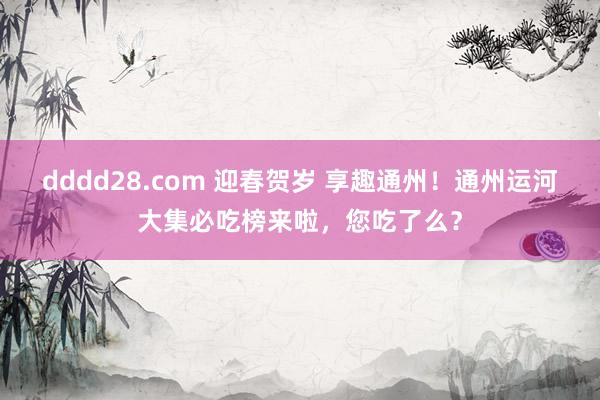 dddd28.com 迎春贺岁 享趣通州！通州运河大集必吃榜来啦，您吃了么？