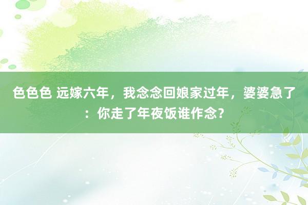 色色色 远嫁六年，我念念回娘家过年，婆婆急了：你走了年夜饭谁作念？