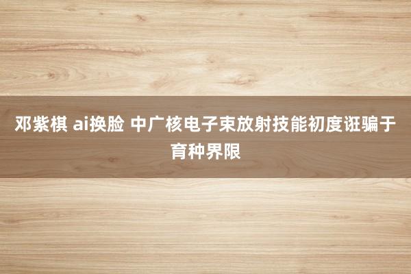 邓紫棋 ai换脸 中广核电子束放射技能初度诳骗于育种界限