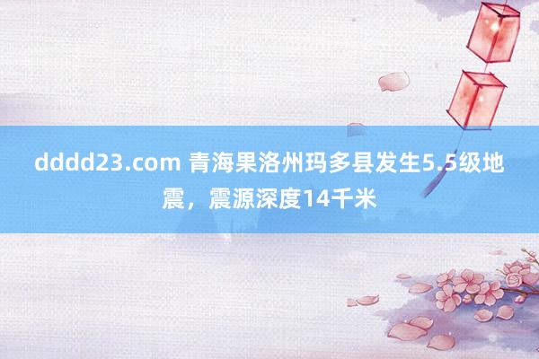 dddd23.com 青海果洛州玛多县发生5.5级地震，震源深度14千米