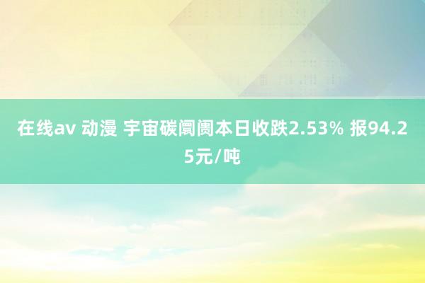 在线av 动漫 宇宙碳阛阓本日收跌2.53% 报94.25元/吨