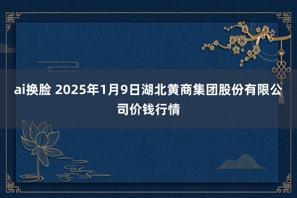 ai换脸 2025年1月9日湖北黄商集团股份有限公司价钱行情