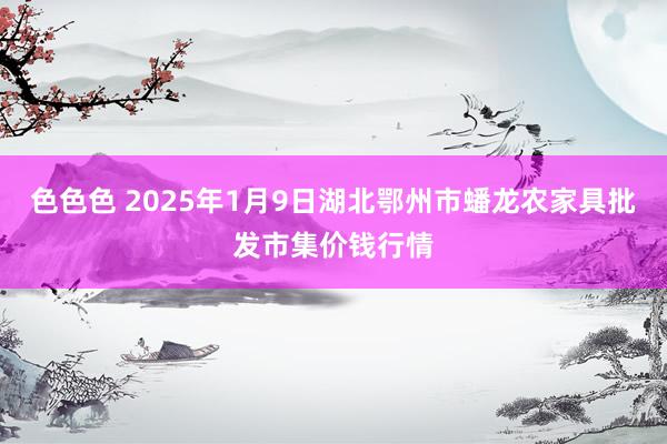 色色色 2025年1月9日湖北鄂州市蟠龙农家具批发市集价钱行情