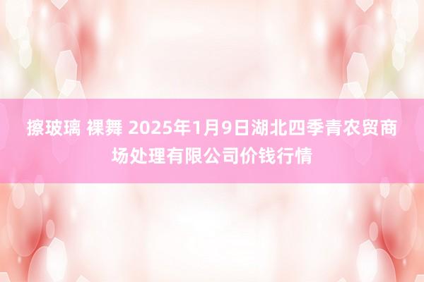 擦玻璃 裸舞 2025年1月9日湖北四季青农贸商场处理有限公司价钱行情