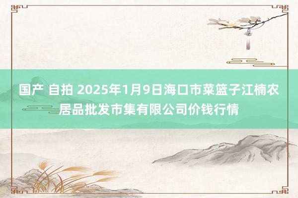 国产 自拍 2025年1月9日海口市菜篮子江楠农居品批发市集有限公司价钱行情