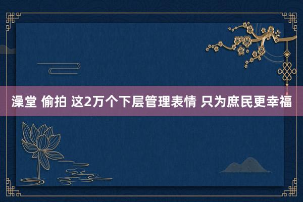 澡堂 偷拍 这2万个下层管理表情 只为庶民更幸福