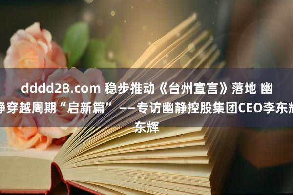 dddd28.com 稳步推动《台州宣言》落地 幽静穿越周期“启新篇” ——专访幽静控股集团CEO李东辉