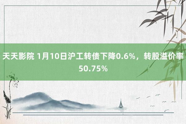 天天影院 1月10日沪工转债下降0.6%，转股溢价率50.75%