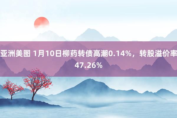 亚洲美图 1月10日柳药转债高潮0.14%，转股溢价率47.26%