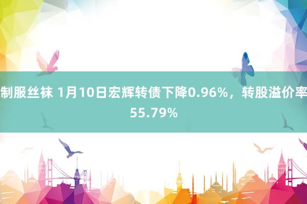 制服丝袜 1月10日宏辉转债下降0.96%，转股溢价率55.79%