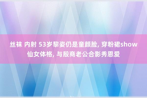 丝袜 内射 53岁黎姿仍是童颜脸， 穿粉裙show仙女体格， 与殷商老公合影秀恩爱