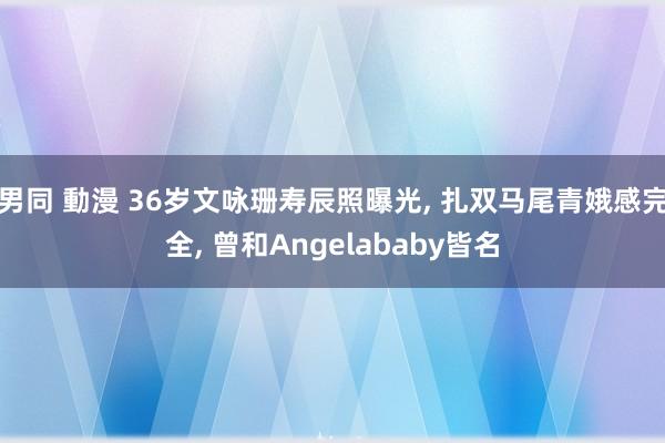 男同 動漫 36岁文咏珊寿辰照曝光， 扎双马尾青娥感完全， 曾和Angelababy皆名