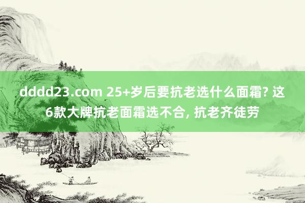 dddd23.com 25+岁后要抗老选什么面霜? 这6款大牌抗老面霜选不合， 抗老齐徒劳