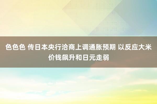 色色色 传日本央行洽商上调通胀预期 以反应大米价钱飙升和日元走弱