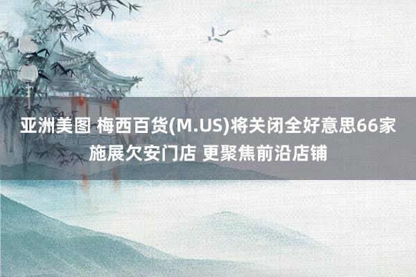 亚洲美图 梅西百货(M.US)将关闭全好意思66家施展欠安门店 更聚焦前沿店铺