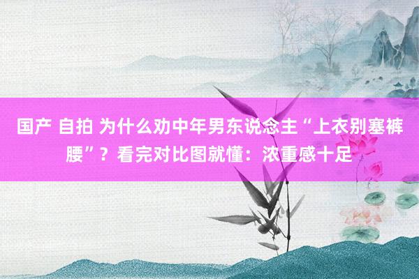 国产 自拍 为什么劝中年男东说念主“上衣别塞裤腰”？看完对比图就懂：浓重感十足