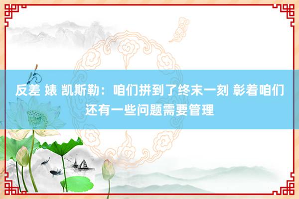 反差 婊 凯斯勒：咱们拼到了终末一刻 彰着咱们还有一些问题需要管理