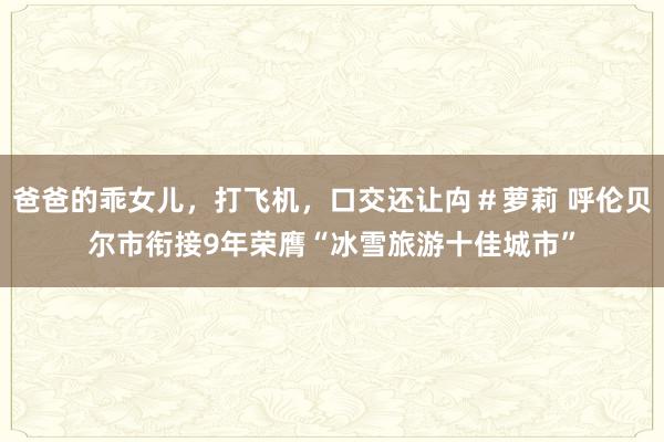 爸爸的乖女儿，打飞机，口交还让禸＃萝莉 呼伦贝尔市衔接9年荣膺“冰雪旅游十佳城市”