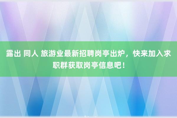 露出 同人 旅游业最新招聘岗亭出炉，快来加入求职群获取岗亭信息吧！