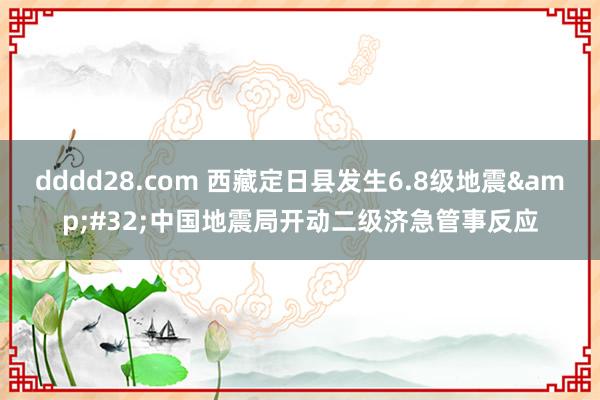 dddd28.com 西藏定日县发生6.8级地震&#32;中国地震局开动二级济急管事反应