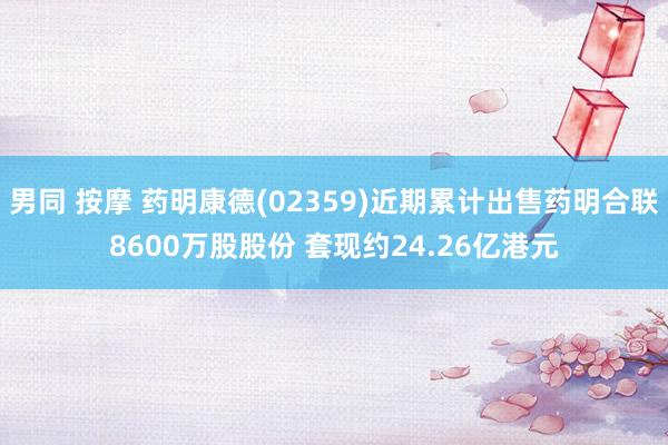 男同 按摩 药明康德(02359)近期累计出售药明合联8600万股股份 套现约24.26亿港元