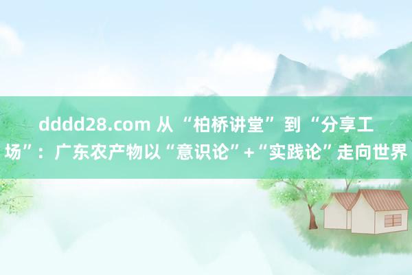 dddd28.com 从 “柏桥讲堂” 到 “分享工场”：广东农产物以“意识论”+“实践论”走向世界