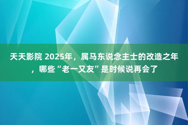 天天影院 2025年，属马东说念主士的改造之年，哪些“老一又友”是时候说再会了