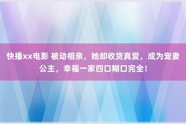 快播xx电影 被动相亲，她却收货真爱，成为宠妻公主，幸福一家四口糊口完全！