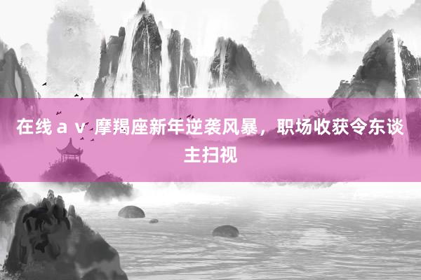 在线ａｖ 摩羯座新年逆袭风暴，职场收获令东谈主扫视