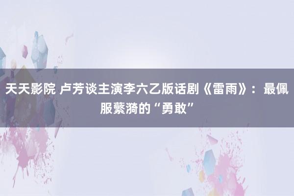 天天影院 卢芳谈主演李六乙版话剧《雷雨》：最佩服蘩漪的“勇敢”