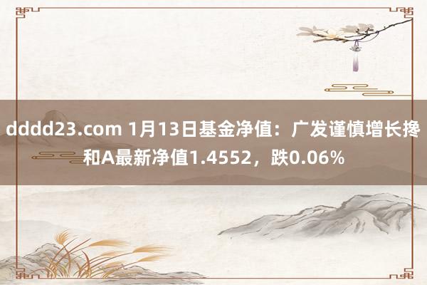 dddd23.com 1月13日基金净值：广发谨慎增长搀和A最新净值1.4552，跌0.06%