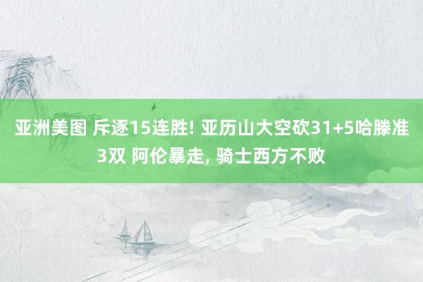 亚洲美图 斥逐15连胜! 亚历山大空砍31+5哈滕准3双 阿伦暴走， 骑士西方不败