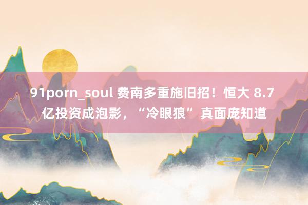 91porn_soul 费南多重施旧招！恒大 8.7 亿投资成泡影，“冷眼狼” 真面庞知道