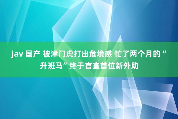 jav 国产 被津门虎打出危境感 忙了两个月的“升班马”终于官宣首位新外助