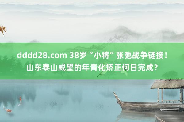 dddd28.com 38岁“小将”张弛战争链接！山东泰山威望的年青化矫正何日完成？