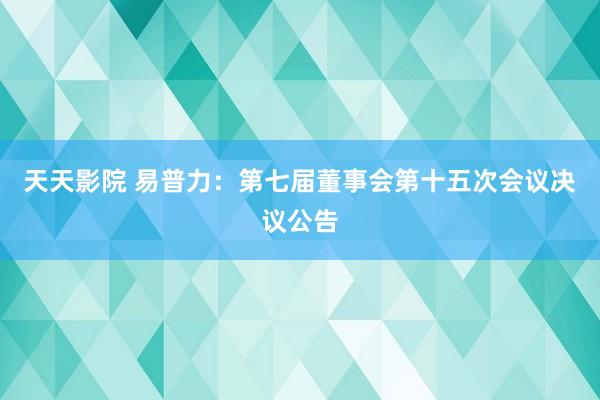 天天影院 易普力：第七届董事会第十五次会议决议公告